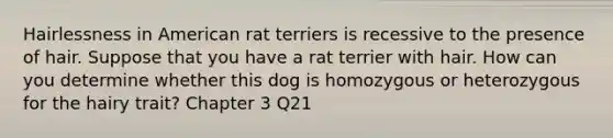 Hairlessness in American rat terriers is recessive to the presence of hair. Suppose that you have a rat terrier with hair. How can you determine whether this dog is homozygous or heterozygous for the hairy trait? Chapter 3 Q21