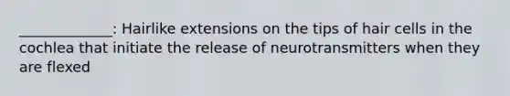 _____________: Hairlike extensions on the tips of hair cells in the cochlea that initiate the release of neurotransmitters when they are flexed