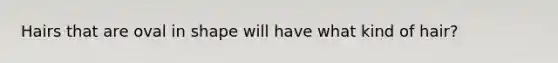 Hairs that are oval in shape will have what kind of hair?