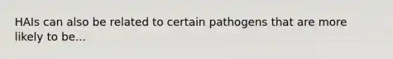 HAIs can also be related to certain pathogens that are more likely to be...