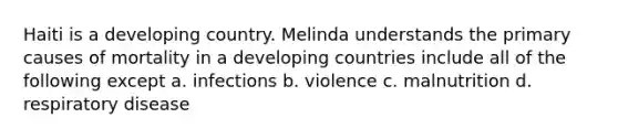 Haiti is a developing country. Melinda understands the primary causes of mortality in a developing countries include all of the following except a. infections b. violence c. malnutrition d. respiratory disease