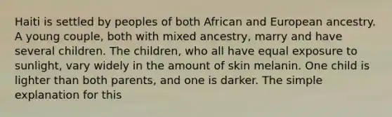 Haiti is settled by peoples of both African and European ancestry. A young couple, both with mixed ancestry, marry and have several children. The children, who all have equal exposure to sunlight, vary widely in the amount of skin melanin. One child is lighter than both parents, and one is darker. The simple explanation for this