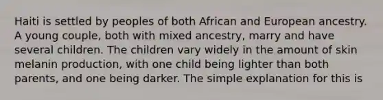 Haiti is settled by peoples of both African and European ancestry. A young couple, both with mixed ancestry, marry and have several children. The children vary widely in the amount of skin melanin production, with one child being lighter than both parents, and one being darker. The simple explanation for this is