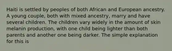 Haiti is settled by peoples of both African and European ancestry. A young couple, both with mixed ancestry, marry and have several children. The children vary widely in the amount of skin melanin production, with one child being lighter than both parents and another one being darker. The simple explanation for this is