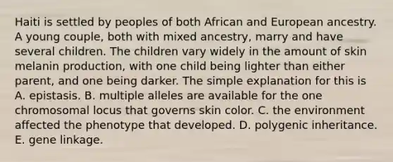 Haiti is settled by peoples of both African and European ancestry. A young couple, both with mixed ancestry, marry and have several children. The children vary widely in the amount of skin melanin production, with one child being lighter than either parent, and one being darker. The simple explanation for this is A. epistasis. B. multiple alleles are available for the one chromosomal locus that governs skin color. C. the environment affected the phenotype that developed. D. polygenic inheritance. E. gene linkage.