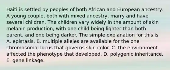 Haiti is settled by peoples of both African and European ancestry. A young couple, both with mixed ancestry, marry and have several children. The children vary widely in the amount of skin melanin production, with one child being lighter than both parent, and one being darker. The simple explanation for this is A. epistasis. B. multiple alleles are available for the one chromosomal locus that governs skin color. C. the environment affected the phenotype that developed. D. polygenic inheritance. E. gene linkage.