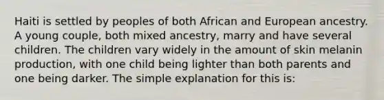 Haiti is settled by peoples of both African and European ancestry. A young couple, both mixed ancestry, marry and have several children. The children vary widely in the amount of skin melanin production, with one child being lighter than both parents and one being darker. The simple explanation for this is: