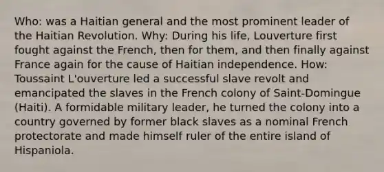 Who: was a Haitian general and the most prominent leader of the Haitian Revolution. Why: During his life, Louverture first fought against the French, then for them, and then finally against France again for the cause of Haitian independence. How: Toussaint L'ouverture led a successful slave revolt and emancipated the slaves in the French colony of Saint-Domingue (Haiti). A formidable military leader, he turned the colony into a country governed by former black slaves as a nominal French protectorate and made himself ruler of the entire island of Hispaniola.