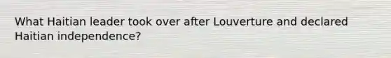 What Haitian leader took over after Louverture and declared Haitian independence?