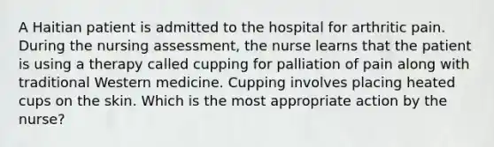 A Haitian patient is admitted to the hospital for arthritic pain. During the nursing assessment, the nurse learns that the patient is using a therapy called cupping for palliation of pain along with traditional Western medicine. Cupping involves placing heated cups on the skin. Which is the most appropriate action by the nurse?