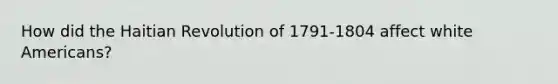 How did the Haitian Revolution of 1791-1804 affect white Americans?