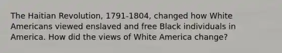 The Haitian Revolution, 1791-1804, changed how White Americans viewed enslaved and free Black individuals in America. How did the views of White America change?