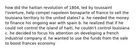 how did the haitian revolution of 1804, led by toussaint l'overture, help compel napoleon bonaparte of france to sell the louisiana territory to the united states? a. he needed the money to finance his ongoing war with spain b. he realized that if he could not control the island of haiti, he couldn't control louisiana c. he decided to focus his attention on developing a french industrial company d. he wanted to use the funds from the sale to boost frances economy