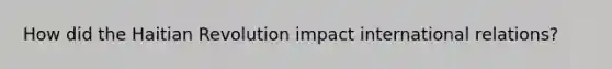 How did the Haitian Revolution impact international relations?