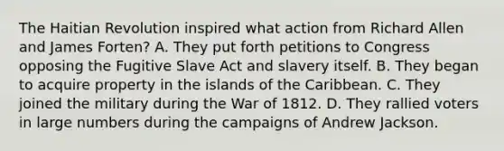 The Haitian Revolution inspired what action from Richard Allen and James Forten? A. They put forth petitions to Congress opposing the Fugitive Slave Act and slavery itself. B. They began to acquire property in the islands of the Caribbean. C. They joined the military during the War of 1812. D. They rallied voters in large numbers during the campaigns of Andrew Jackson.