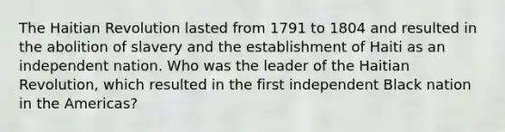 The Haitian Revolution lasted from 1791 to 1804 and resulted in the abolition of slavery and the establishment of Haiti as an independent nation. Who was the leader of the Haitian Revolution, which resulted in the first independent Black nation in the Americas?