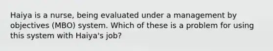 Haiya is a nurse, being evaluated under a management by objectives (MBO) system. Which of these is a problem for using this system with Haiya's job?