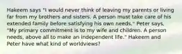 Hakeem says "I would never think of leaving my parents or living far from my brothers and sisters. A person must take care of his extended family before satisfying his own needs." Peter says, "My primary commitment is to my wife and children. A person needs, above all to make an independent life." Hakeem and Peter have what kind of worldviews?