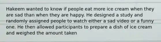 Hakeem wanted to know if people eat more ice cream when they are sad than when they are happy. He designed a study and randomly assigned people to watch either a sad video or a funny one. He then allowed participants to prepare a dish of ice cream and weighed the amount taken