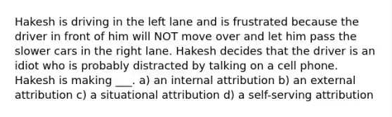 Hakesh is driving in the left lane and is frustrated because the driver in front of him will NOT move over and let him pass the slower cars in the right lane. Hakesh decides that the driver is an idiot who is probably distracted by talking on a cell phone. Hakesh is making ___. a) an internal attribution b) an external attribution c) a situational attribution d) a self-serving attribution