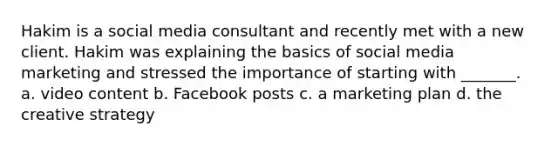 Hakim is a social media consultant and recently met with a new client. Hakim was explaining the basics of social media marketing and stressed the importance of starting with _______. a. video content b. Facebook posts c. a marketing plan d. the creative strategy