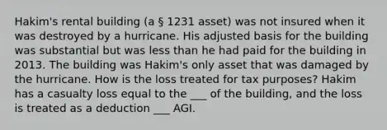 Hakim's rental building (a § 1231 asset) was not insured when it was destroyed by a hurricane. His adjusted basis for the building was substantial but was less than he had paid for the building in 2013. The building was Hakim's only asset that was damaged by the hurricane. How is the loss treated for tax purposes? Hakim has a casualty loss equal to the ___ of the building, and the loss is treated as a deduction ___ AGI.