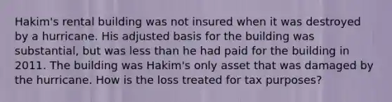 Hakim's rental building was not insured when it was destroyed by a hurricane. His adjusted basis for the building was substantial, but was less than he had paid for the building in 2011. The building was Hakim's only asset that was damaged by the hurricane. How is the loss treated for tax purposes?