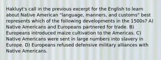 Hakluyt's call in the previous excerpt for the English to learn about Native American "language, manners, and customs" best represents which of the following developments in the 1500s? A) Native Americans and Europeans partnered for trade. B) Europeans introduced maize cultivation to the Americas. C) Native Americans were sent in large numbers into slavery in Europe. D) Europeans refused defensive military alliances with Native Americans.