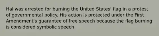 Hal was arrested for burning the United States' flag in a protest of governmental policy. His action is protected under the First Amendment's guarantee of free speech because the flag burning is considered symbolic speech