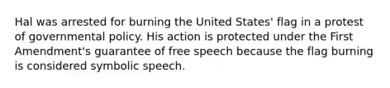 Hal was arrested for burning the United States' flag in a protest of governmental policy. His action is protected under the First Amendment's guarantee of free speech because the flag burning is considered symbolic speech.