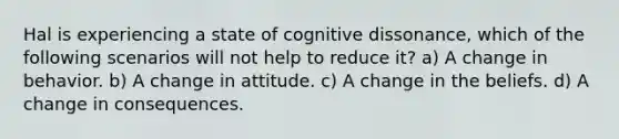 Hal is experiencing a state of cognitive dissonance, which of the following scenarios will not help to reduce it? a) A change in behavior. b) A change in attitude. c) A change in the beliefs. d) A change in consequences.