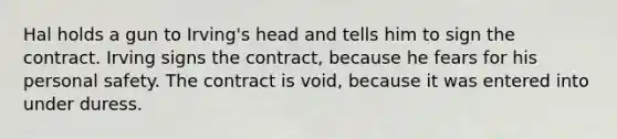 Hal holds a gun to Irving's head and tells him to sign the contract. Irving signs the contract, because he fears for his personal safety. The contract is void, because it was entered into under duress.