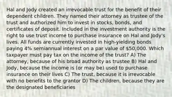 Hal and Jody created an irrevocable trust for the benefit of their dependent children. They named their attorney as trustee of the trust and authorized him to invest in stocks, bonds, and certificates of deposit. Included in the investment authority is the right to use trust income to purchase insurance on Hal and Jody's lives. All funds are currently invested in high-yielding bonds paying 4% semiannual interest on a par value of 50,000. Which taxpayer must pay tax on the income of the trust? A) The attorney, because of his broad authority as trustee B) Hal and Jody, because the income is (or may be) used to purchase insurance on their lives C) The trust, because it is irrevocable with no benefits to the grantor D) The children, because they are the designated beneficiaries