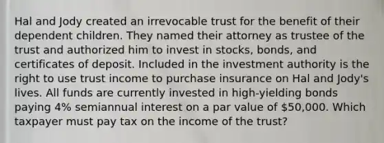 Hal and Jody created an irrevocable trust for the benefit of their dependent children. They named their attorney as trustee of the trust and authorized him to invest in stocks, bonds, and certificates of deposit. Included in the investment authority is the right to use trust income to purchase insurance on Hal and Jody's lives. All funds are currently invested in high-yielding bonds paying 4% semiannual interest on a par value of 50,000. Which taxpayer must pay tax on the income of the trust?