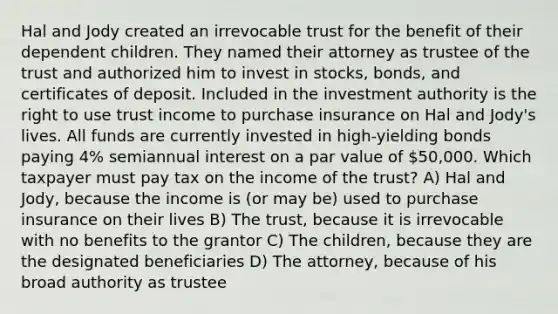 Hal and Jody created an irrevocable trust for the benefit of their dependent children. They named their attorney as trustee of the trust and authorized him to invest in stocks, bonds, and certificates of deposit. Included in the investment authority is the right to use trust income to purchase insurance on Hal and Jody's lives. All funds are currently invested in high-yielding bonds paying 4% semiannual interest on a par value of 50,000. Which taxpayer must pay tax on the income of the trust? A) Hal and Jody, because the income is (or may be) used to purchase insurance on their lives B) The trust, because it is irrevocable with no benefits to the grantor C) The children, because they are the designated beneficiaries D) The attorney, because of his broad authority as trustee