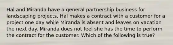 Hal and Miranda have a general partnership business for landscaping projects. Hal makes a contract with a customer for a project one day while Miranda is absent and leaves on vacation the next day. Miranda does not feel she has the time to perform the contract for the customer. Which of the following is true?