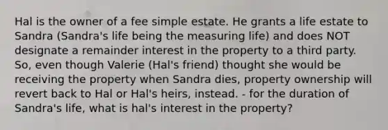 Hal is the owner of a fee simple estate. He grants a life estate to Sandra (Sandra's life being the measuring life) and does NOT designate a remainder interest in the property to a third party. So, even though Valerie (Hal's friend) thought she would be receiving the property when Sandra dies, property ownership will revert back to Hal or Hal's heirs, instead. - for the duration of Sandra's life, what is hal's interest in the property?