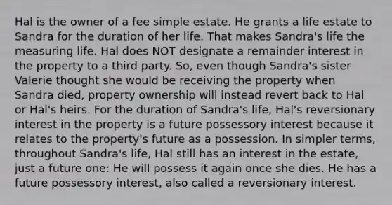 Hal is the owner of a fee simple estate. He grants a life estate to Sandra for the duration of her life. That makes Sandra's life the measuring life. Hal does NOT designate a remainder interest in the property to a third party. So, even though Sandra's sister Valerie thought she would be receiving the property when Sandra died, property ownership will instead revert back to Hal or Hal's heirs. For the duration of Sandra's life, Hal's reversionary interest in the property is a future possessory interest because it relates to the property's future as a possession. In simpler terms, throughout Sandra's life, Hal still has an interest in the estate, just a future one: He will possess it again once she dies. He has a future possessory interest, also called a reversionary interest.