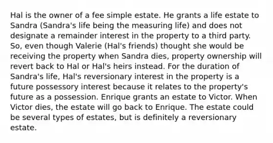 Hal is the owner of a fee simple estate. He grants a life estate to Sandra (Sandra's life being the measuring life) and does not designate a remainder interest in the property to a third party. So, even though Valerie (Hal's friends) thought she would be receiving the property when Sandra dies, property ownership will revert back to Hal or Hal's heirs instead. For the duration of Sandra's life, Hal's reversionary interest in the property is a future possessory interest because it relates to the property's future as a possession. Enrique grants an estate to Victor. When Victor dies, the estate will go back to Enrique. The estate could be several types of estates, but is definitely a reversionary estate.