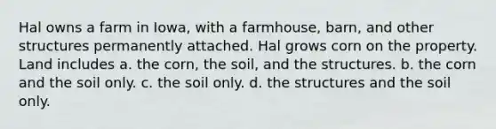 Hal owns a farm in Iowa, with a farmhouse, barn, and other structures permanently attached. Hal grows corn on the property. Land includes​ a.​ the corn, the soil, and the structures. b. ​the corn and the soil only. c.​ the soil only. d. ​the structures and the soil only.