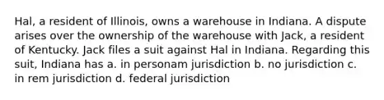 Hal, a resident of Illinois, owns a warehouse in Indiana. A dispute arises over the ownership of the warehouse with Jack, a resident of Kentucky. Jack files a suit against Hal in Indiana. Regarding this suit, Indiana has a. in personam jurisdiction b. no jurisdiction c. in rem jurisdiction d. federal jurisdiction