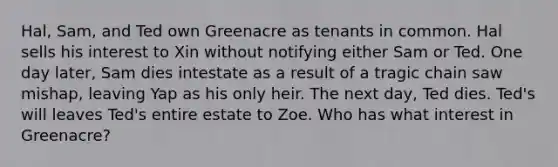 Hal, Sam, and Ted own Greenacre as tenants in common. Hal sells his interest to Xin without notifying either Sam or Ted. One day later, Sam dies intestate as a result of a tragic chain saw mishap, leaving Yap as his only heir. The next day, Ted dies. Ted's will leaves Ted's entire estate to Zoe. Who has what interest in Greenacre?