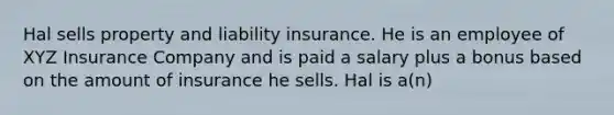 Hal sells property and liability insurance. He is an employee of XYZ Insurance Company and is paid a salary plus a bonus based on the amount of insurance he sells. Hal is a(n)