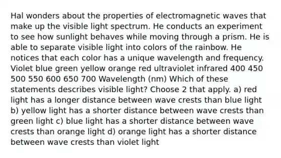 Hal wonders about the properties of electromagnetic waves that make up the visible light spectrum. He conducts an experiment to see how sunlight behaves while moving through a prism. He is able to separate visible light into colors of the rainbow. He notices that each color has a unique wavelength and frequency. Violet blue green yellow orange red ultraviolet infrared 400 450 500 550 600 650 700 Wavelength (nm) Which of these statements describes visible light? Choose 2 that apply. a) red light has a longer distance between wave crests than blue light b) yellow light has a shorter distance between wave crests than green light c) blue light has a shorter distance between wave crests than orange light d) orange light has a shorter distance between wave crests than violet light