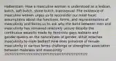 Halberstam -How a masculine woman is understood as a lesbian, butch, soft butch, stone butch, transsexual -The existence of masculine women urges us to reconsider our most basic assumptions about the functions, forms, and representations of masculinity and forces us to ask why the bond between men and masculinity has remained relatively secure despite the continuous assaults made by feminists gays lesbians and gender-queers on the naturalness of gender -What attaches masculinity to male bodies? How does presence of female masculinity in various forms challenge or strengthen association between maleness and masculinity ????????????????????????????????????????????????