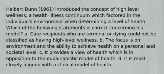 Halbert Dunn (1961) introduced the concept of high level wellness, a health-illness continuum which factored in the individual's environment when determining a level of health. Which of the following statements is correct concerning his model? a. Care recipients who are terminal or dying could not be classified as having high-level wellness. b. The focus is on environment and the ability to achieve health on a personal and societal level. c. It provides a view of health which is in opposition to the eudainonistic model of health. d. It is most closely aligned with a clinical model of health.