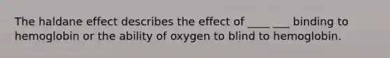 The haldane effect describes the effect of ____ ___ binding to hemoglobin or the ability of oxygen to blind to hemoglobin.