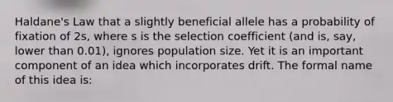 Haldane's Law that a slightly beneficial allele has a probability of fixation of 2s, where s is the selection coefficient (and is, say, lower than 0.01), ignores population size. Yet it is an important component of an idea which incorporates drift. The formal name of this idea is: