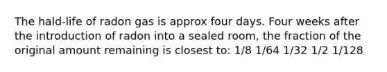 The hald-life of radon gas is approx four days. Four weeks after the introduction of radon into a sealed room, the fraction of the original amount remaining is closest to: 1/8 1/64 1/32 1/2 1/128