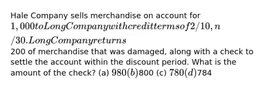 Hale Company sells merchandise on account for 1,000 to Long Company with credit terms of 2/10, n/30. Long Company returns200 of merchandise that was damaged, along with a check to settle the account within the discount period. What is the amount of the check? (a) 980 (b)800 (c) 780 (d)784